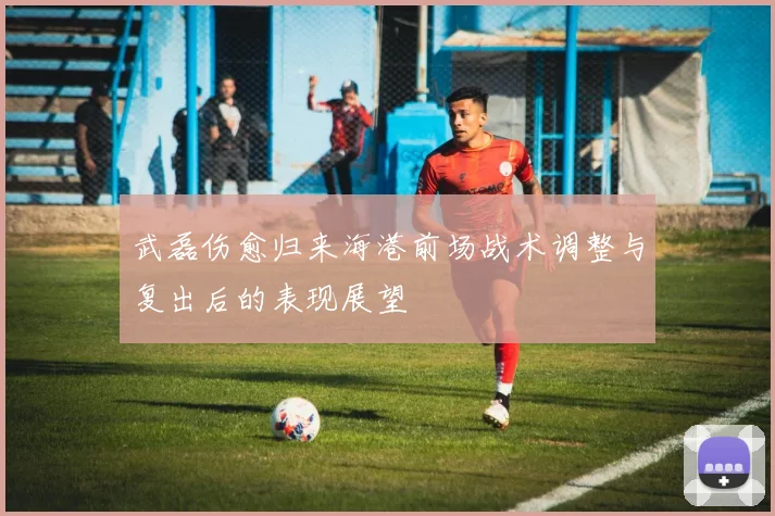 武磊伤愈归来海港前场战术调整与复出后的表现展望