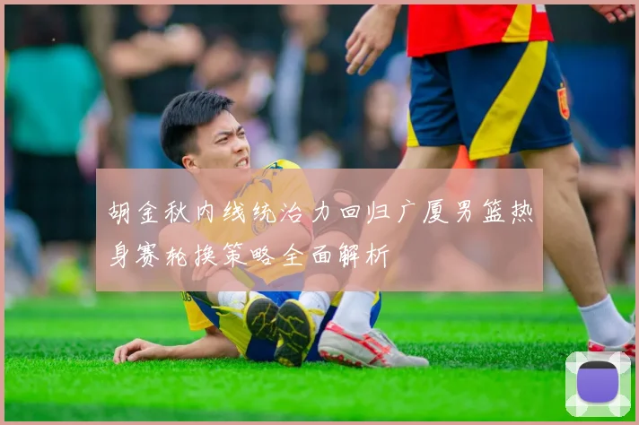 胡金秋内线统治力回归广厦男篮热身赛轮换策略全面解析