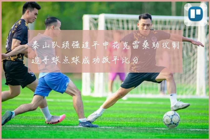 泰山队顽强追平申花克雷桑助攻制造手球点球成功扳平比分