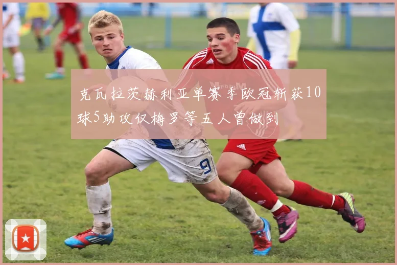 克瓦拉茨赫利亚单赛季欧冠斩获10球5助攻仅梅罗等五人曾做到