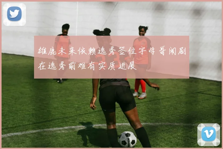 雄鹿未来依赖选秀签位字母哥闹剧在选秀前难有实质进展