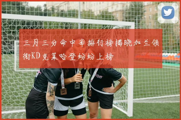 三月三分命中率排行榜揭晓加兰领衔KD克莱哈登纷纷上榜
