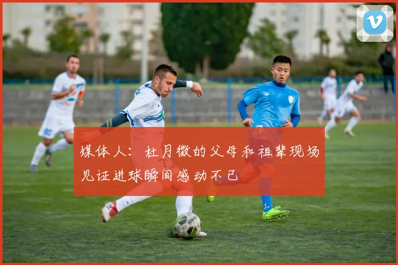 媒体人：杜月徵的父母和祖辈现场见证进球瞬间感动不已