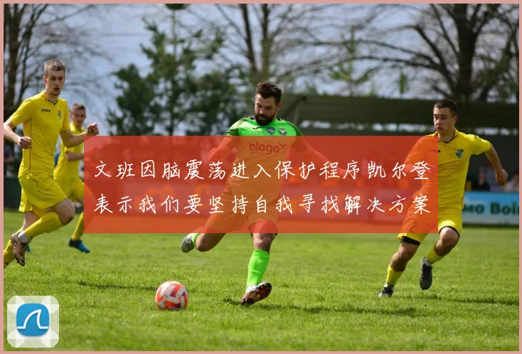 文班因脑震荡进入保护程序凯尔登表示我们要坚持自我寻找解决方案