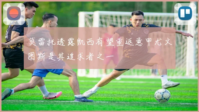 莫雷托透露凯西有望重返意甲尤文图斯是其追求者之一