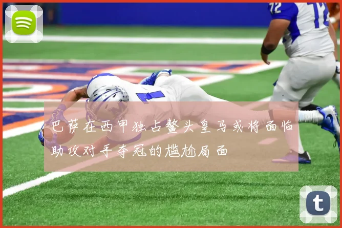 巴萨在西甲独占鳌头皇马或将面临助攻对手夺冠的尴尬局面