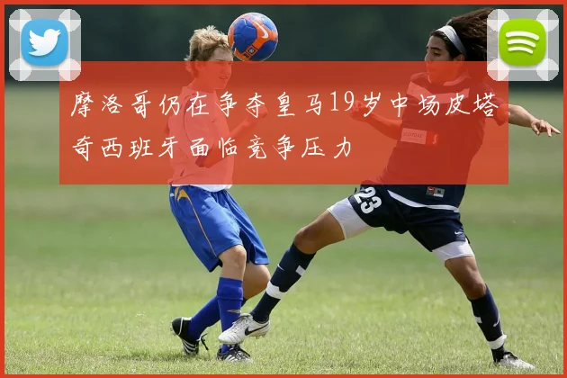 摩洛哥仍在争夺皇马19岁中场皮塔奇西班牙面临竞争压力