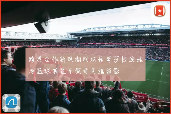 跨界合作新风潮网坛传奇莎拉波娃与篮球明星东契奇同框留影