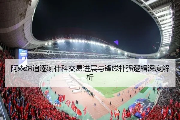 阿森纳追逐谢什科交易进展与锋线补强逻辑深度解析